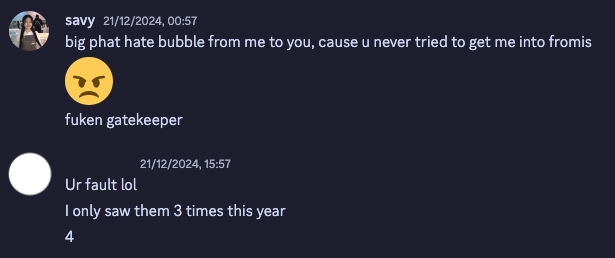 screenshot of a discord conversation between me and my friend who is a flower (fromis_9 stan).
savy: big phat hate bubble from me to you, cause u never tried to get me into fromis
savy: 😠
savy: fuken gatekeeper
Friend: Ur fault lol
Friend: I only saw them 3 times this year
Friend: 4